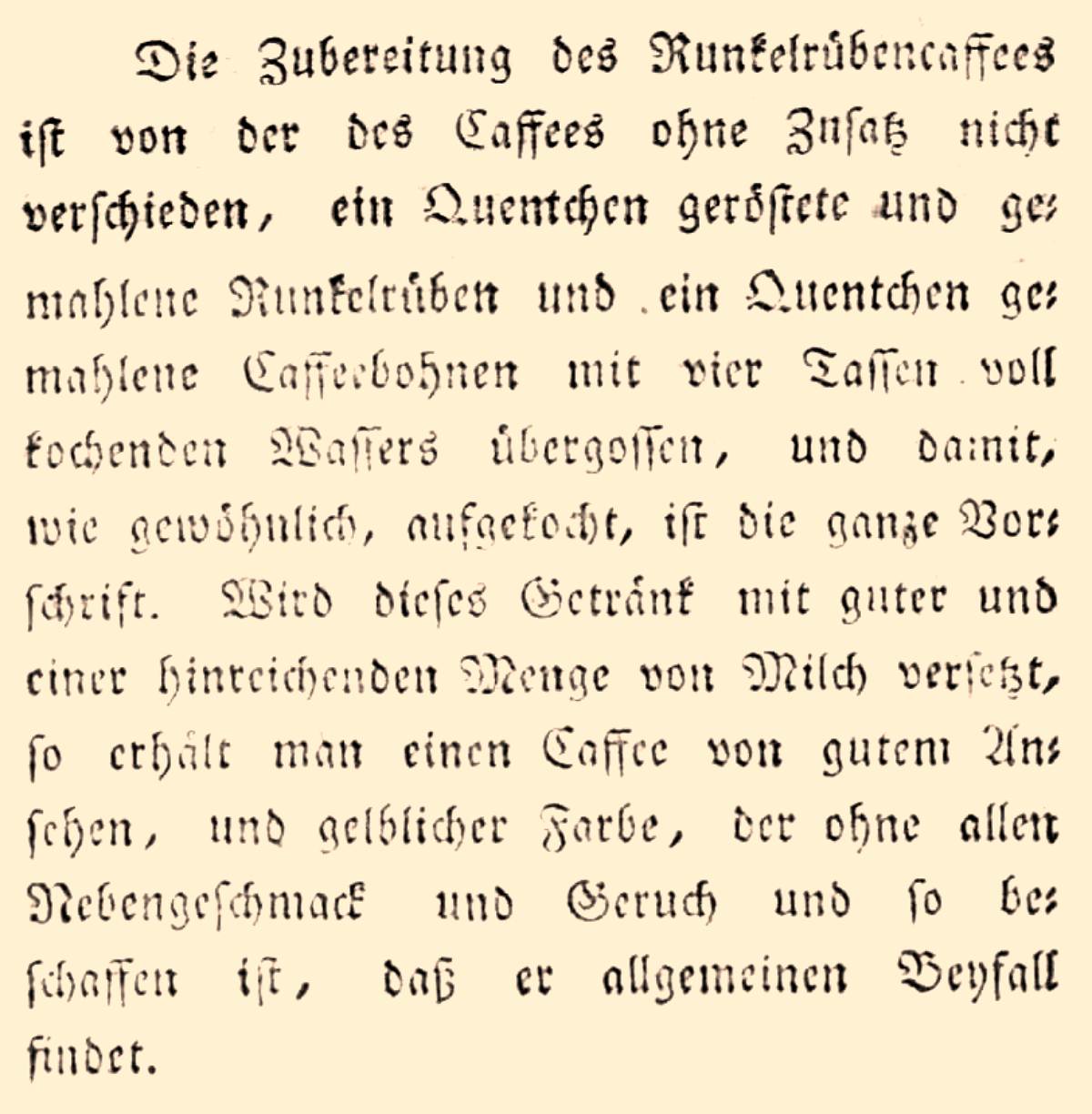 „Die Zubereitung des Runkelrübencaffees ist von der des Caffees ohne Zusatz nicht verschieden, ein Quentchen geröstete und gemahlene Runkelrüben und ein Quentchen gemahlene Caffeebohnen mit vier Tassen voll kochenden Wassers übergossen, und damit, wie gewöhnlich, aufgekocht, ist die ganze Vorschrift. Wird dieses Getränk mit guter und einer hinreichenden Menge von Milch versetzt, so erhält man einen Caffee von gutem Ansehen, und gelblicher Farbe, der ohne allen Nebengeschmack und Geruch so beschaffen ist, dass er allgemeinen Beyfall findet.“